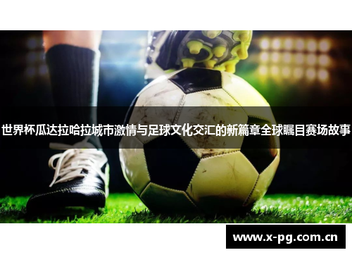 世界杯瓜达拉哈拉城市激情与足球文化交汇的新篇章全球瞩目赛场故事